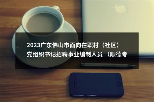 2023广东佛山市面向在职村（社区）党组织书记招聘事业编制人员 （顺德考区）笔试成绩及拟进入面试考生公告 图片