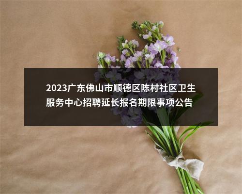 2023广东佛山市顺德区陈村社区卫生服务中心招聘延长报名期限事项公告 图片